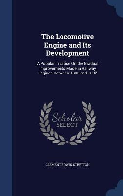 The Locomotive Engine and Its Development: A Popular Treatise On the Gradual Improvements Made in Railway Engines Between 1803 and 1892 by Stretton, Clement Edwin
