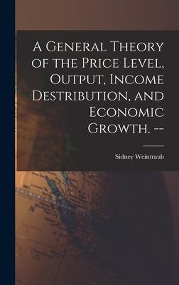 A General Theory of the Price Level, Output, Income Destribution, and Economic Growth. -- by Weintraub, Sidney 1914-