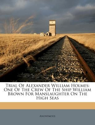 Trial of Alexander William Holmes: One of the Crew of the Ship William Brown for Manslaughter on the High Seas by Anonymous