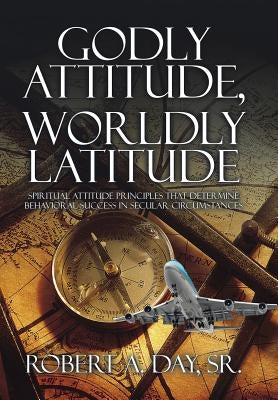 Godly Attitude, Worldly Latitude: Spiritual Attitude Principles that Determine Behavioral Success in Secular Circumstances by Day, Robert A., Sr.