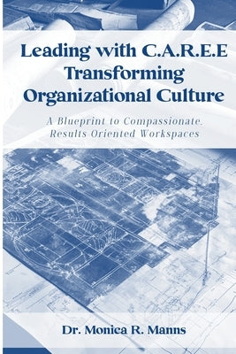 Leading with C.A.R.E.E Transforming Organizational Culture: A Blueprint to Compassionate, Results Oriented Workspaces by Manns, Monica R.