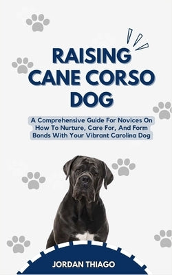 Raising Cane Corso Dog: A Comprehensive Guide For Novices On How To Nurture, Care For, And Form Bonds With Your Vibrant Cane Corso Dog by Thiago, Jordan
