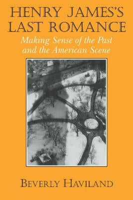 Henry James' Last Romance: Making Sense of the Past and the American Scene by Haviland, Beverly
