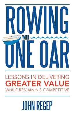 Rowing with One Oar: Lessons in Delivering Greater Value While Remaining Competitive by Regep, John