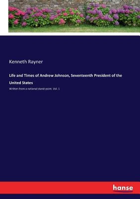 Life and Times of Andrew Johnson, Seventeenth President of the United States: Written from a national stand-point. Vol. 1 by Rayner, Kenneth