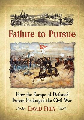 Failure to Pursue: How the Escape of Defeated Forces Prolonged the Civil War by Frey, David