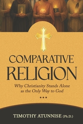 Comparative Religion: Why Christianity Stands Alone as the Only Way to God by Atunnise, Timothy