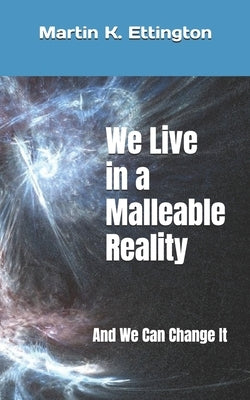 We Live in a Malleable Reality: And We Can Change It by Ettington, Martin K.