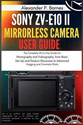 Sony ZV-E10 II Mirrorless Camera User Guide: The Complete All-in-One Guide for Photography and Videography, from Basic Set-Up and Product Showcase to by Barnes, Alexander P.