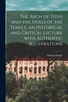 The Arch of Titus and the Spoils of the Temple [microform], an Historical and Critical Lecture With Authentic Illustrations by Knight, William 1789 or 90-1878
