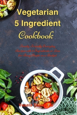 Vegetarian 5 Ingredient Cookbook: Simple Everyday Recipes with 5 Ingredients or Less for Busy People on a Budget: Fuss-Free Breakfast, Lunch and Dinne by The Healthy High Protein Food Guide
