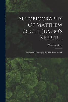 Autobiography Of Matthew Scott, Jumbo's Keeper ...: Also Jumbo's Biography, By The Same Author by Scott, Matthew