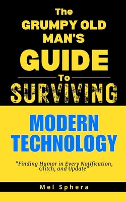 The Grumpy Old Man's Guide to Modern Technology: Finding Humor in Every Notification, Glitch and Update by Sphera, Mel