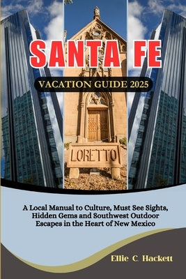 Santa Fe Vacation Guide 2025: A Local Manual to Culture, Must See Sights, Hidden Gems and Southwest Outdoor Escapes in the Heart of New Mexico by Hackett, Ellie C.