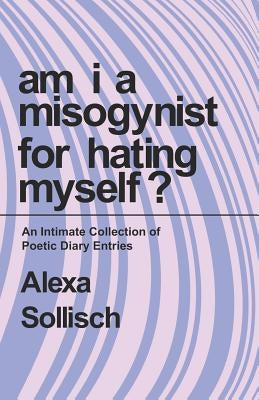 Am I a Misogynist for Hating Myself: An Intimate Series of Poetic Diary Entries. by Sollisch, Alexa N. H.