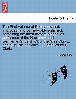 The First Volume of Poetry; revised, improved, and considerably enlarged, containing the most favorite pieces, as performed at the Noblemen and Gentle by Clark, Richard