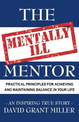 The Mentally Ill Mentor: Practical Principles for Achieving and Maintaining Balance in Your Life by Miller, David Grant
