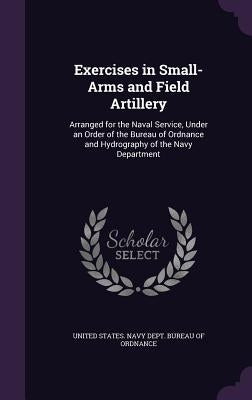 Exercises in Small-Arms and Field Artillery: Arranged for the Naval Service, Under an Order of the Bureau of Ordnance and Hydrography of the Navy Depa by United States Navy Dept Bureau of Ordn