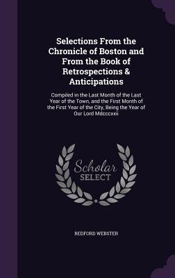 Selections From the Chronicle of Boston and From the Book of Retrospections & Anticipations: Compiled in the Last Month of the Last Year of the Town, by Webster, Redford
