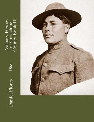 Military Heroes of Guadalupe County Book III by Flores, Daniel B.