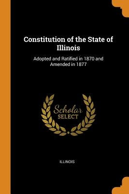 Constitution of the State of Illinois: Adopted and Ratified in 1870 and Amended in 1877 by Illinois