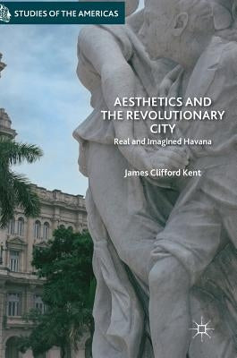 Aesthetics and the Revolutionary City: Real and Imagined Havana by Kent, James Clifford
