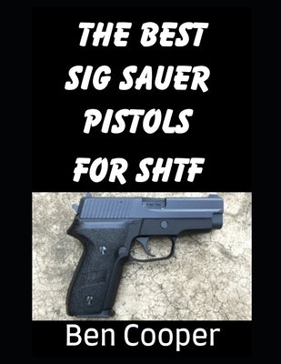 The Best SIG Sauer Pistols For SHTF: The Best SIG Sauer Pistols To Protect Yourself With During an SHTF Scenario by Cooper, Ben