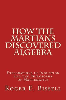 How the Martians Discovered Algebra: Explorations in Induction and the Philosophy of Mathematics by Bissell, Roger E.
