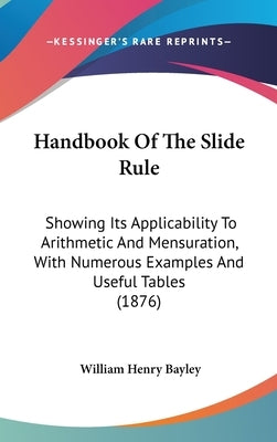 Handbook Of The Slide Rule: Showing Its Applicability To Arithmetic And Mensuration, With Numerous Examples And Useful Tables (1876) by Bayley, William Henry
