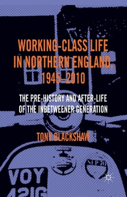 Working-Class Life in Northern England, 1945-2010: The Pre-History and After-Life of the Inbetweener Generation by Blackshaw, Tony