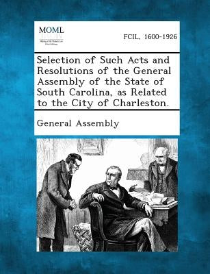 Selection of Such Acts and Resolutions of the General Assembly of the State of South Carolina, as Related to the City of Charleston. by General Assembly