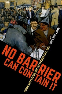 No Barrier Can Contain It: Cuban Antifascism and the Spanish Civil War by Lambe, Ariel Mae