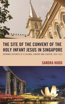 Site of the Convent of the Holy Infant Jesus in Singapore: Entwined Histories of a Colonial Convent and a Nation, 1854-2015 by Hudd, Sandra