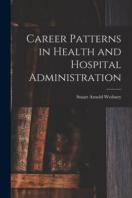 Career Patterns in Health and Hospital Administration by Wesbury, Stuart Arnold