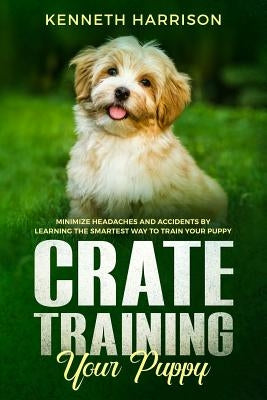 Crate Training Your Puppy: Minimize Headaches and Accidents by Learning the Smartest Way to Train Your Puppy by Harrison, Kenneth