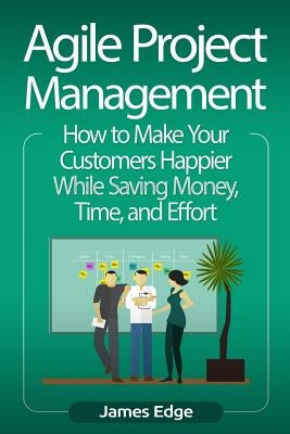 Agile Project Management: How to Make Your Customers Happier While Saving Money, Time, and Effort by Edge, James