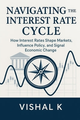 Navigating the Interest Rate Cycle: How Interest Rates Shape Markets, Influence Policy, and Signal Economic Change by K, Vishal