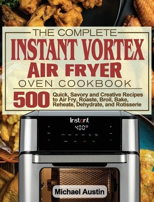 The Complete Instant Vortex Air Fryer Oven Cookbook: 500 Quick, Savory and Creative Recipes to Air Fry, Roaste, Broil, Bake, Reheate, Dehydrate, and R by Austin, Michael