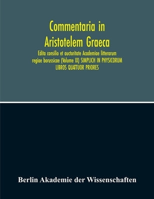 Commentaria In Aristotelem Graeca. Edita Consilio Et Auctoritate Academiae Litterarum Regiae Borussicae (Volume Ix) Simplich In Physicorum Libros Quat by Akademie Der Wissenschaften, Berlin