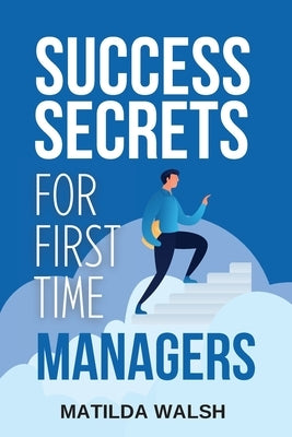 Success Secrets for First Time Managers - How to Manage Employees, Meet Your Work Goals, Keep your Boss Happy and Skip the Stress by Walsh, Matilda