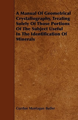 A Manual of Geometrical Crystallography, Treating Solely of Those Portions of the Subject Useful in the Identification of Minerals by Butler, Gurdon Montague