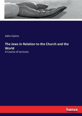 The Jews in Relation to the Church and the World: A Course of Lectures by Cairns, John