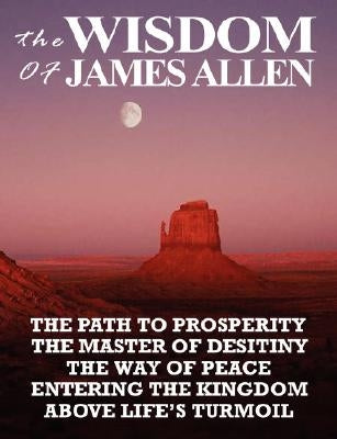 The Wisdom of James Allen: The Path to Prosperity, the Master of Desitiny, the Way of Peace, Entering the Kingdom, Above Life's Turmoil by Allen, James
