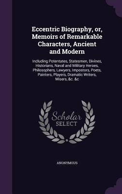 Eccentric Biography, or, Memoirs of Remarkable Characters, Ancient and Modern: Including Potentates, Statesmen, Divines, Historians, Naval and Militar by Anonymous