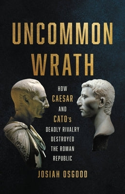 Uncommon Wrath: How Caesar and Cato's Deadly Rivalry Destroyed the Roman Republic by Osgood, Josiah