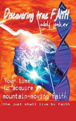 Discovering True Faith: Your Time to Acquire Mountain-Moving Faith the Just Shall Live by Faith by Jonker, Adolf