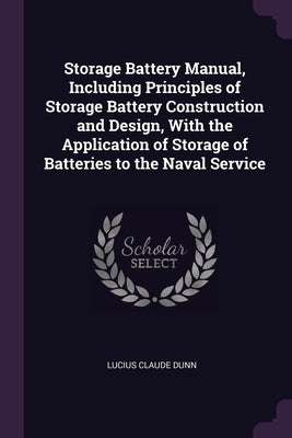 Storage Battery Manual, Including Principles of Storage Battery Construction and Design, With the Application of Storage of Batteries to the Naval Ser by Dunn, Lucius Claude