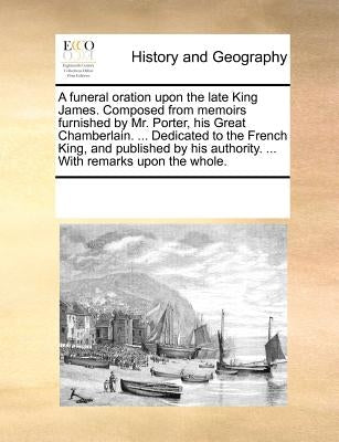 A funeral oration upon the late King James. Composed from memoirs furnished by Mr. Porter, his Great Chamberlain. ... Dedicated to the French King, an by Multiple Contributors
