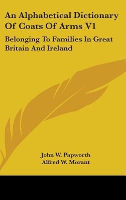An Alphabetical Dictionary Of Coats Of Arms V1: Belonging To Families In Great Britain And Ireland by Papworth, John W.