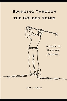 Swinging Through the Golden Years: A Guide to Golf for Seniors by Homer, Ora C.